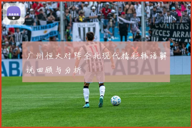 广州恒大对阵全北现代精彩韩语解说回顾与分析