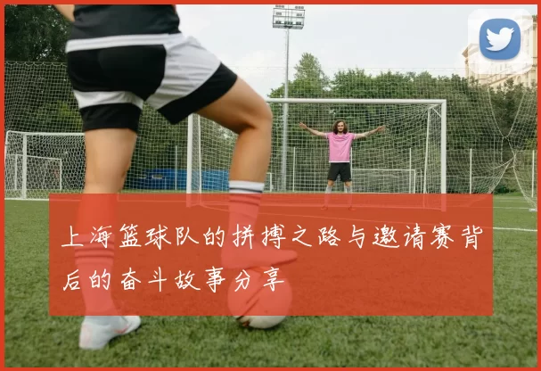 上海篮球队的拼搏之路与邀请赛背后的奋斗故事分享