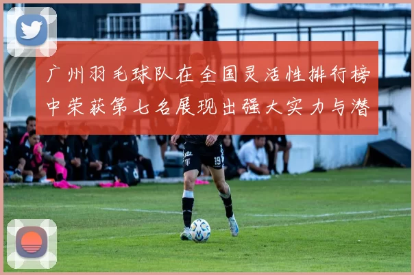 广州羽毛球队在全国灵活性排行榜中荣获第七名展现出强大实力与潜力