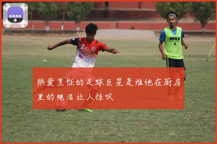 热爱烹饪的足球巨星是谁他在厨房里的绝活让人惊叹