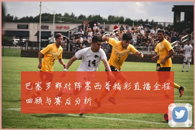 巴塞罗那对阵墨西哥精彩直播全程回顾与赛后分析