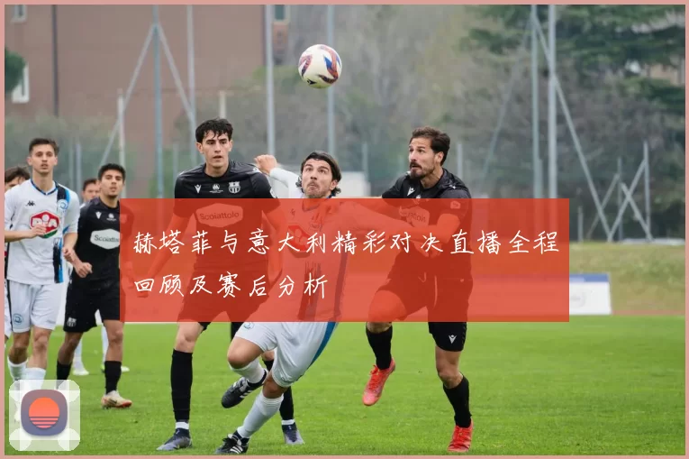 赫塔菲与意大利精彩对决直播全程回顾及赛后分析