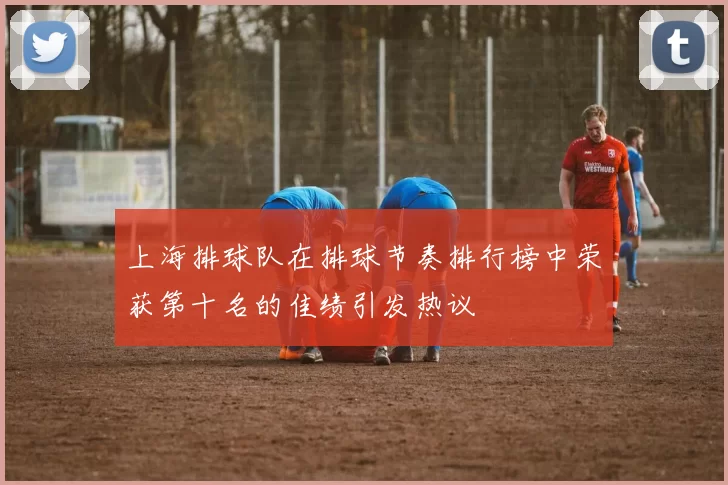 上海排球队在排球节奏排行榜中荣获第十名的佳绩引发热议