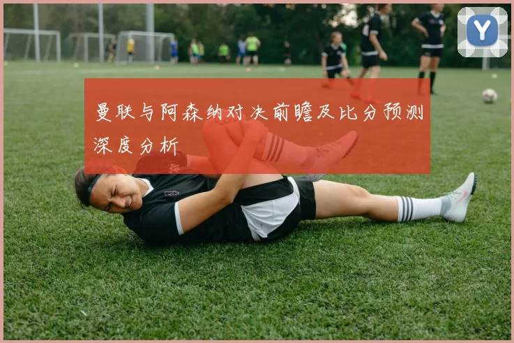 曼联与阿森纳对决前瞻及比分预测深度分析