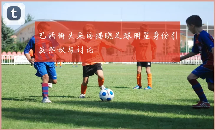 巴西街头采访揭晓足球明星身份引发热议与讨论