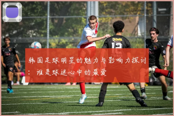韩国足球明星的魅力与影响力探讨：谁是球迷心中的最爱