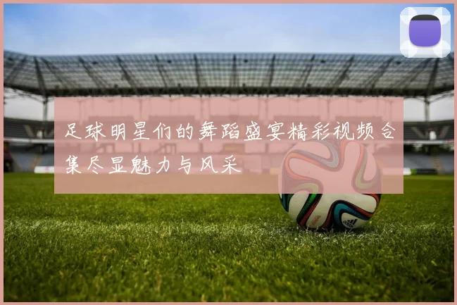 足球明星们的舞蹈盛宴精彩视频合集尽显魅力与风采