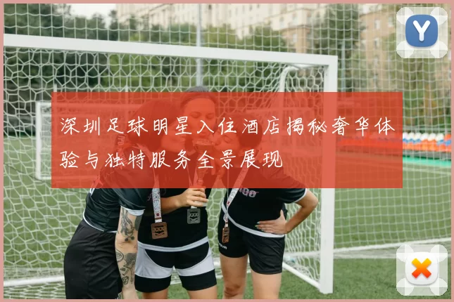 深圳足球明星入住酒店揭秘奢华体验与独特服务全景展现