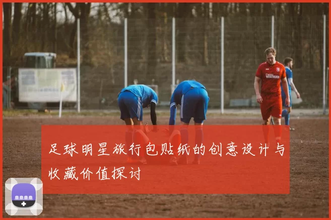 足球明星旅行包贴纸的创意设计与收藏价值探讨