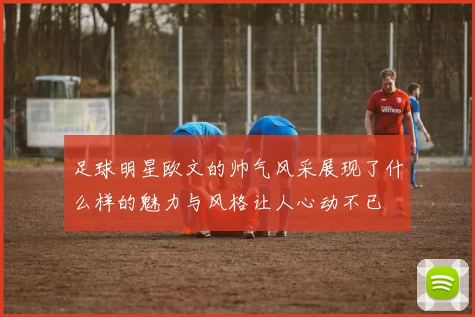 足球明星欧文的帅气风采展现了什么样的魅力与风格让人心动不已