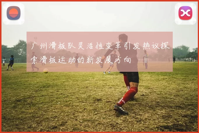 广州滑板队灵活性变革引发热议探索滑板运动的新发展方向