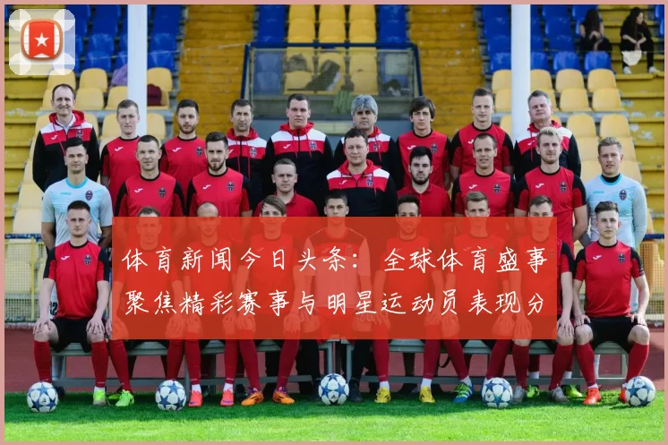 体育新闻今日头条：全球体育盛事聚焦精彩赛事与明星运动员表现分析