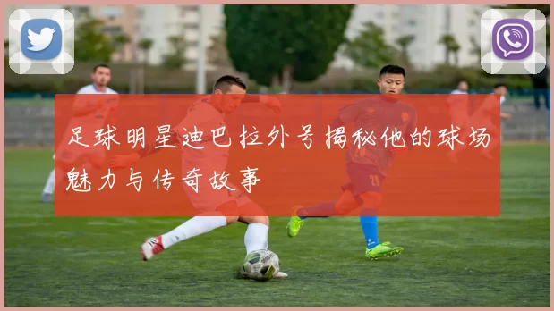 足球明星迪巴拉外号揭秘他的球场魅力与传奇故事