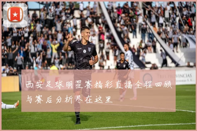 西安足球明星赛精彩直播全程回顾与赛后分析尽在这里