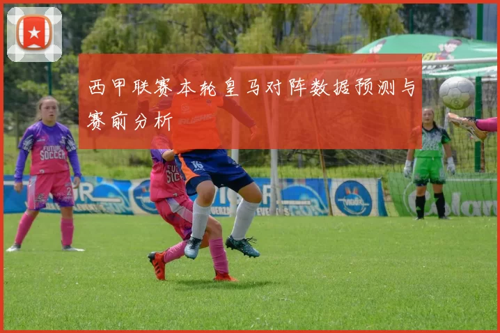 西甲联赛本轮皇马对阵数据预测与赛前分析