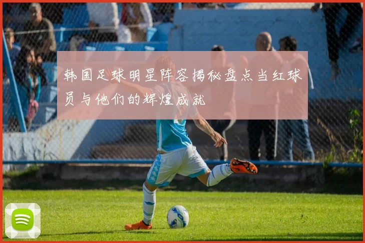 韩国足球明星阵容揭秘盘点当红球员与他们的辉煌成就
