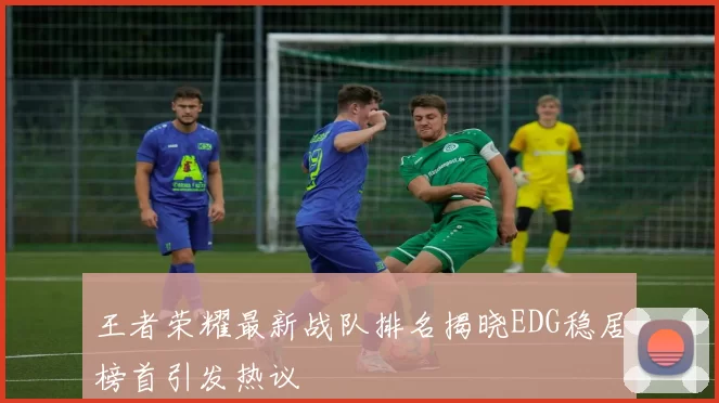 王者荣耀最新战队排名揭晓EDG稳居榜首引发热议