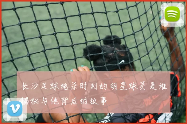 长沙足球绝杀时刻的明星球员是谁揭秘与他背后的故事