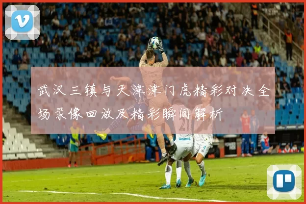 武汉三镇与天津津门虎精彩对决全场录像回放及精彩瞬间解析