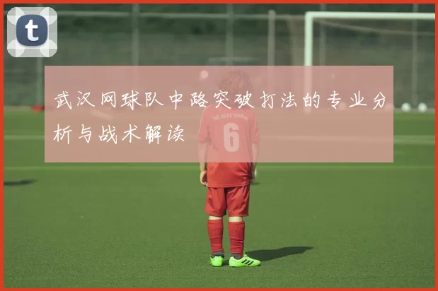 武汉网球队中路突破打法的专业分析与战术解读