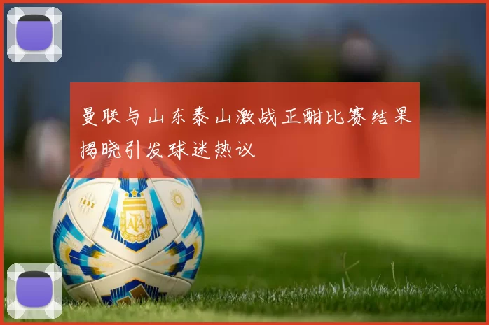 曼联与山东泰山激战正酣比赛结果揭晓引发球迷热议