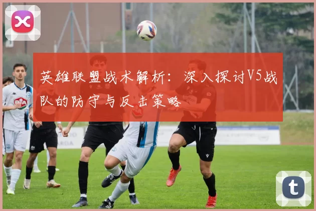 英雄联盟战术解析：深入探讨V5战队的防守与反击策略
