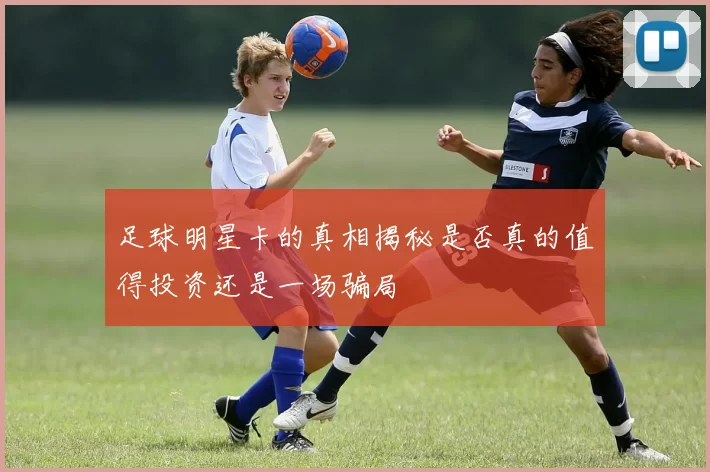 足球明星卡的真相揭秘是否真的值得投资还是一场骗局