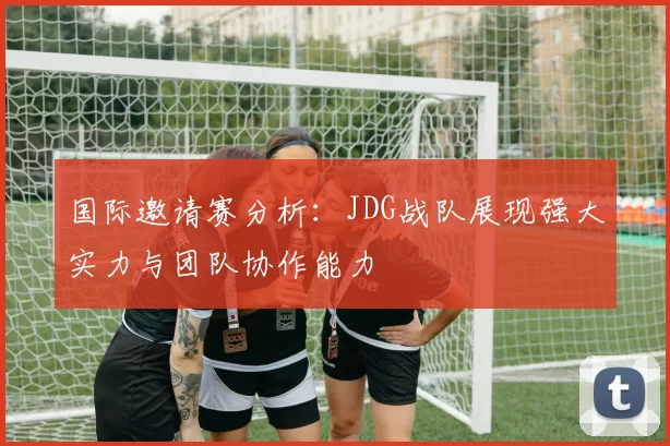 国际邀请赛分析：JDG战队展现强大实力与团队协作能力