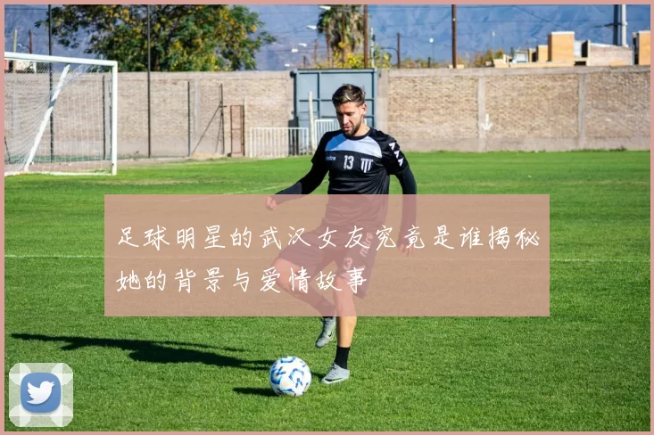 足球明星的武汉女友究竟是谁揭秘她的背景与爱情故事