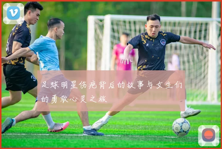 足球明星伤疤背后的故事与女生们的勇敢心灵之旅