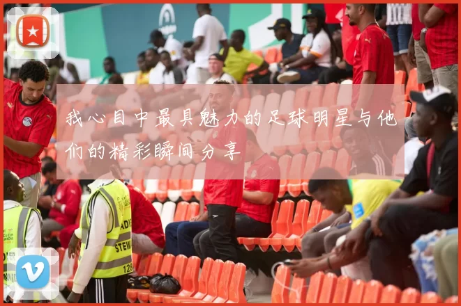 我心目中最具魅力的足球明星与他们的精彩瞬间分享