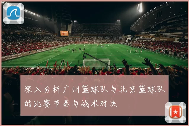 深入分析广州篮球队与北京篮球队的比赛节奏与战术对决