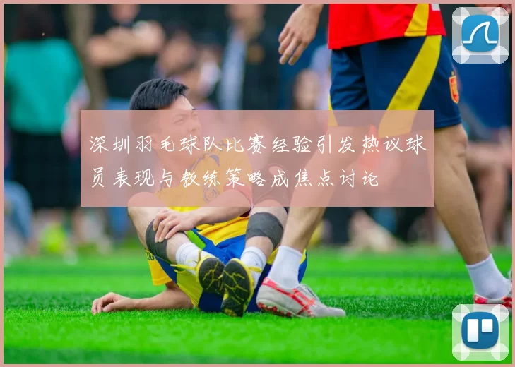 深圳羽毛球队比赛经验引发热议球员表现与教练策略成焦点讨论