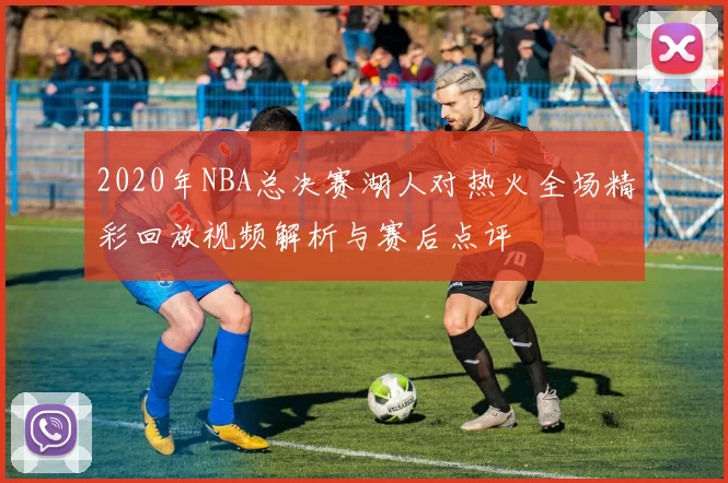 2020年NBA总决赛湖人对热火全场精彩回放视频解析与赛后点评