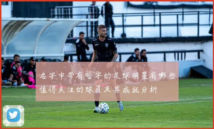 名字中带有哈字的足球明星有哪些值得关注的球员及其成就分析
