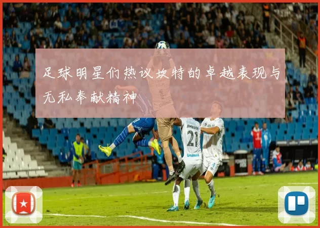 足球明星们热议坎特的卓越表现与无私奉献精神