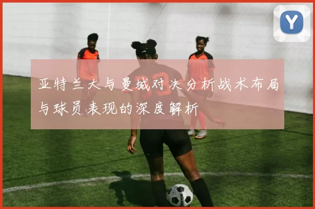 亚特兰大与曼城对决分析战术布局与球员表现的深度解析