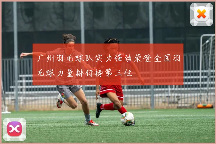广州羽毛球队实力强劲荣登全国羽毛球力量排行榜第三位