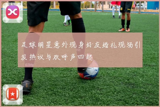足球明星意外现身好友婚礼现场引发热议与欢呼声四起