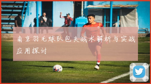 南京羽毛球队包夹战术解析与实战应用探讨