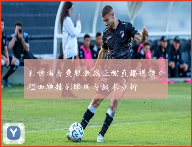 利物浦与曼联激战正酣直播视频全程回顾精彩瞬间与战术分析