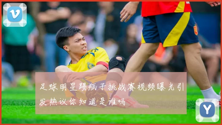 足球明星踢瓶子挑战赛视频曝光引发热议你知道是谁吗