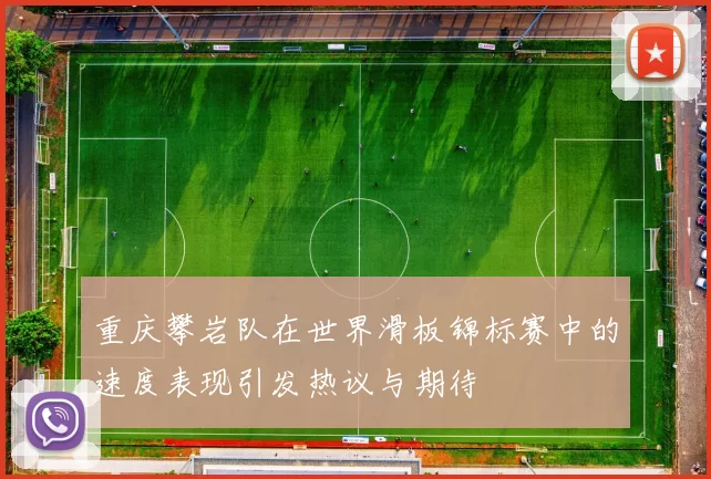 重庆攀岩队在世界滑板锦标赛中的速度表现引发热议与期待